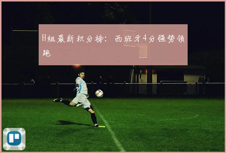 H组最新积分榜：西班牙4分强势领跑