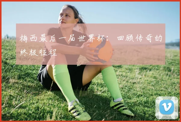 梅西最后一届世界杯:回顾传奇的终极征程
