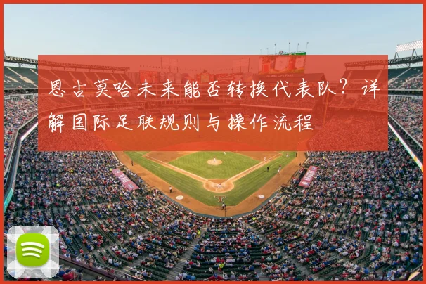 恩古莫哈未来能否转换代表队?详解国际足联规则与操作流程