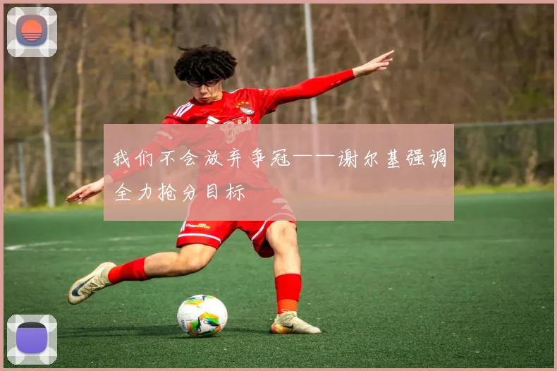 我们不会放弃争冠——谢尔基强调全力抢分目标