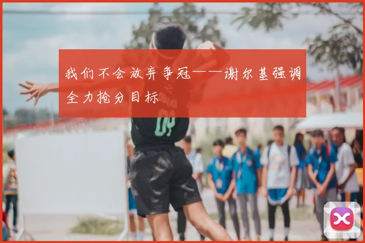 我们不会放弃争冠——谢尔基强调全力抢分目标