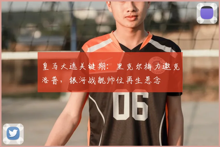 皇马大选关键期：里克尔梅力邀克洛普，银河战舰帅位再生悬念