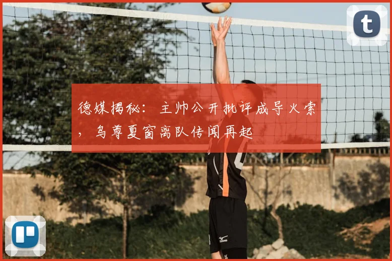 德媒揭秘：主帅公开批评成导火索，乌尊夏窗离队传闻再起