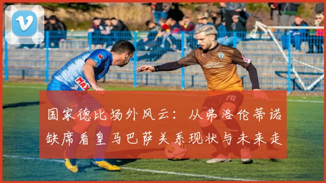 国家德比场外风云:从弗洛伦蒂诺缺席看皇马巴萨关系现状与未来走向